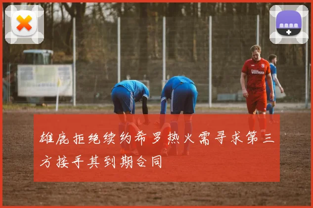 雄鹿拒绝续约希罗热火需寻求第三方接手其到期合同