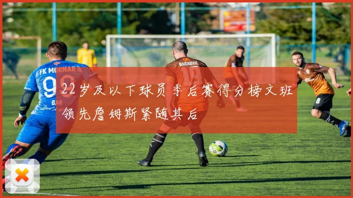 22岁及以下球员季后赛得分榜文班领先詹姆斯紧随其后