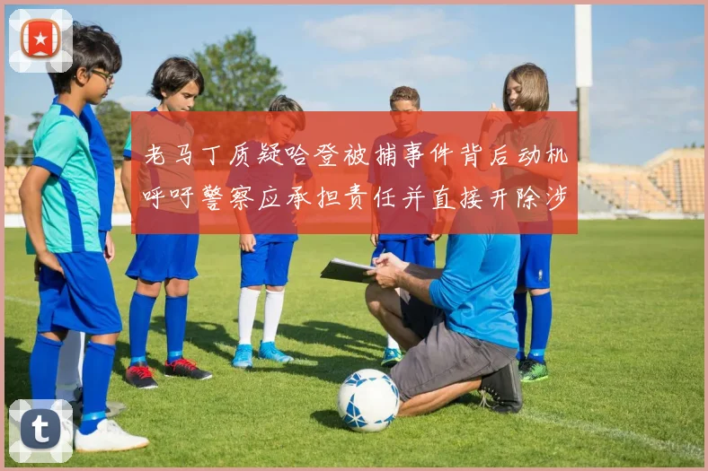 老马丁质疑哈登被捕事件背后动机呼吁警察应承担责任并直接开除涉事人员