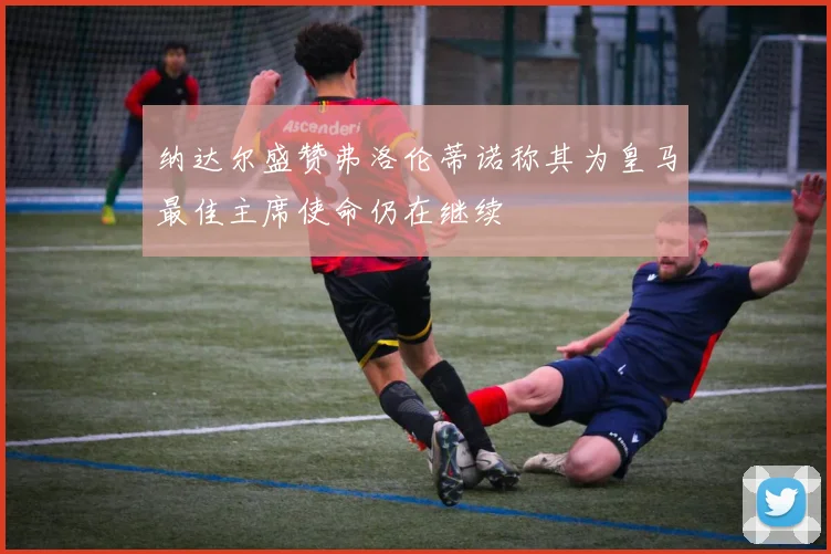 纳达尔盛赞弗洛伦蒂诺称其为皇马最佳主席使命仍在继续