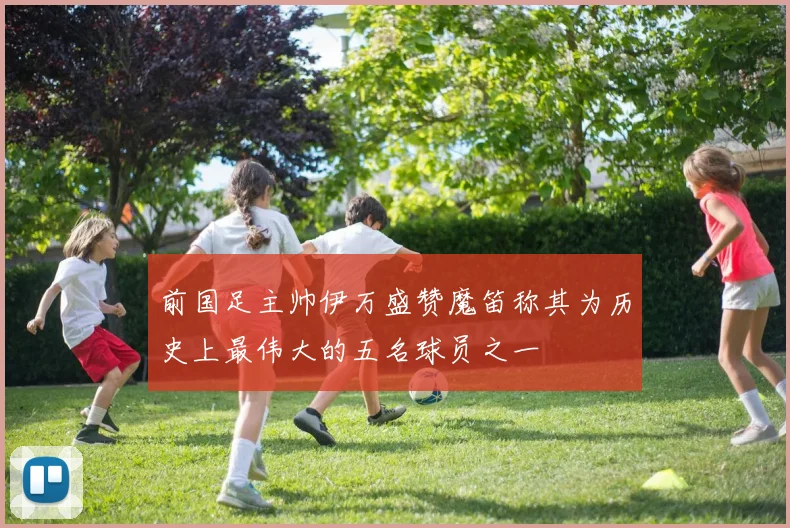 前国足主帅伊万盛赞魔笛称其为历史上最伟大的五名球员之一
