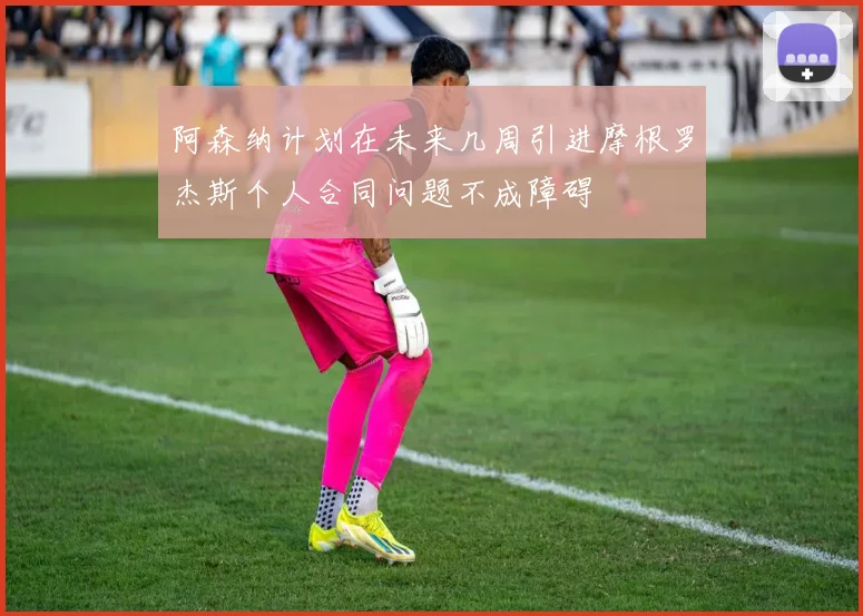 阿森纳计划在未来几周引进摩根罗杰斯个人合同问题不成障碍