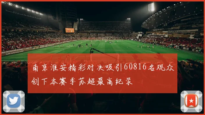 南京淮安精彩对决吸引60816名观众创下本赛季苏超最高纪录