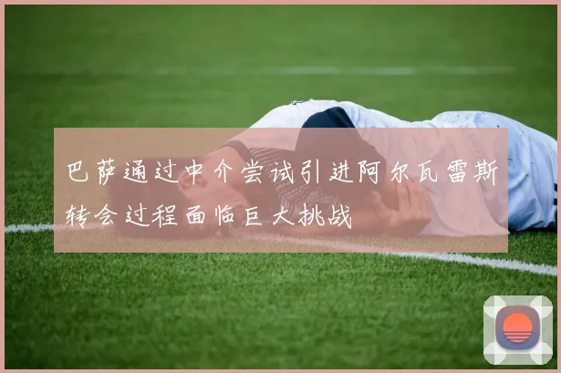 巴萨通过中介尝试引进阿尔瓦雷斯转会过程面临巨大挑战