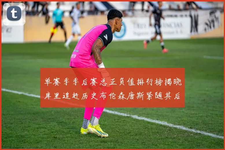 单赛季季后赛总正负值排行榜揭晓库里追赶历史布伦森唐斯紧随其后