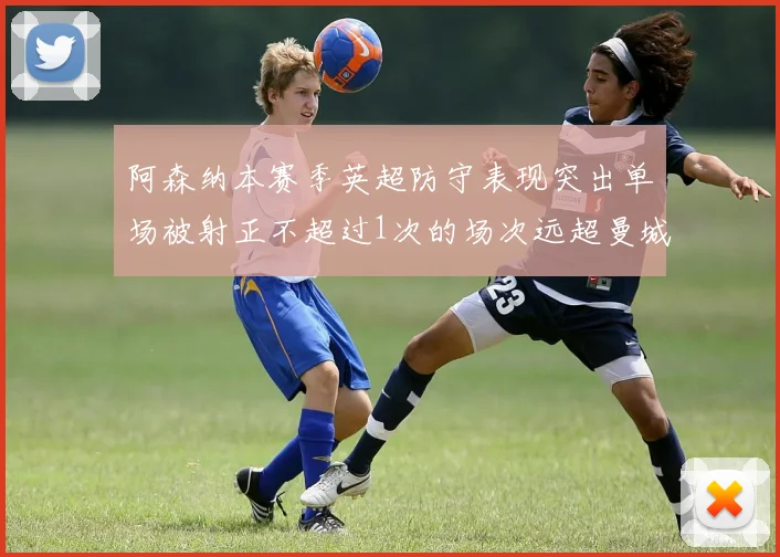 阿森纳本赛季英超防守表现突出单场被射正不超过1次的场次远超曼城