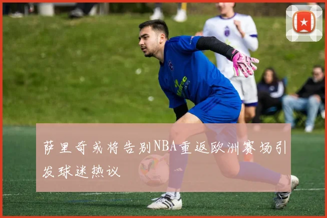 萨里奇或将告别NBA重返欧洲赛场引发球迷热议