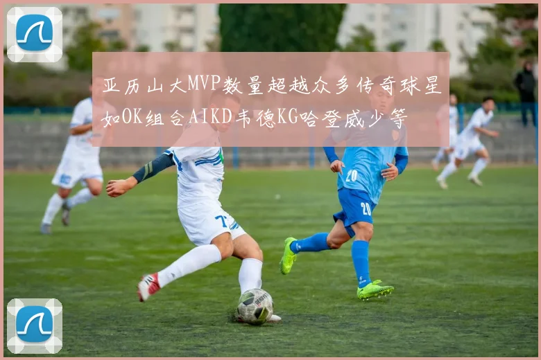 亚历山大MVP数量超越众多传奇球星如OK组合AIKD韦德KG哈登威少等
