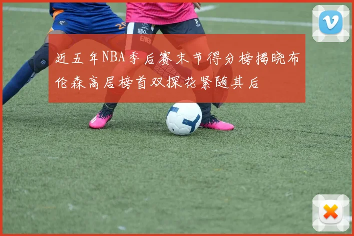 近五年NBA季后赛末节得分榜揭晓布伦森高居榜首双探花紧随其后