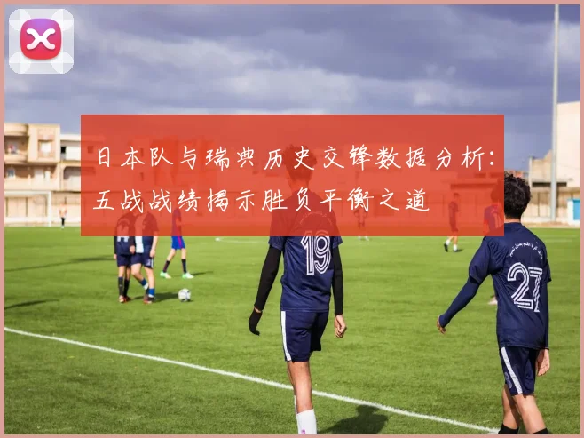 日本队与瑞典历史交锋数据分析：五战战绩揭示胜负平衡之道