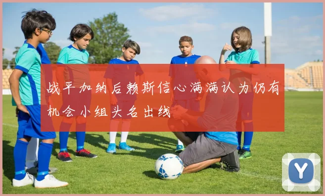 战平加纳后赖斯信心满满认为仍有机会小组头名出线