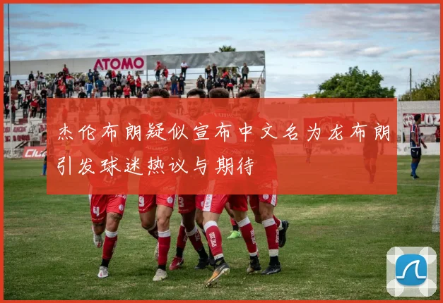 杰伦布朗疑似宣布中文名为龙布朗引发球迷热议与期待