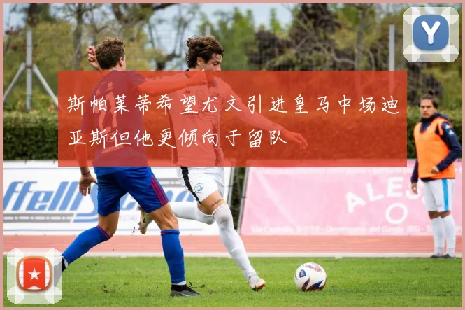 斯帕莱蒂希望尤文引进皇马中场迪亚斯但他更倾向于留队