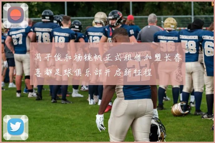 冯子俊和杨镜帆正式租借加盟长春喜都足球俱乐部开启新征程