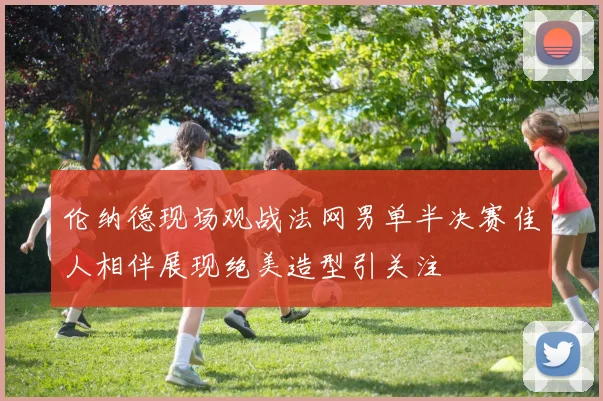 伦纳德现场观战法网男单半决赛佳人相伴展现绝美造型引关注