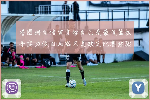 塔图姆自信宣言称自己是最佳篮板手实力依旧未减只是缺乏比赛经验