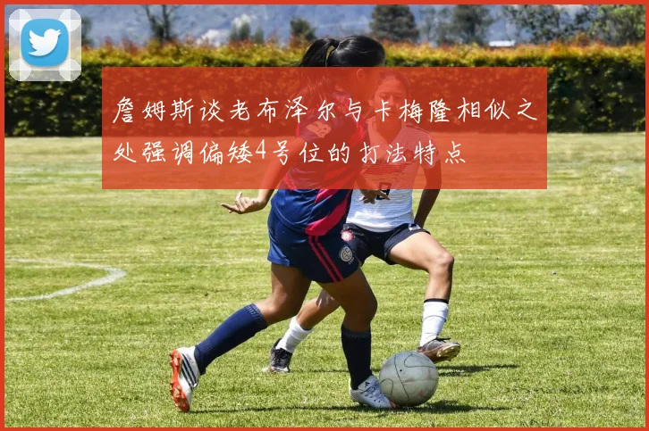 詹姆斯谈老布泽尔与卡梅隆相似之处强调偏矮4号位的打法特点