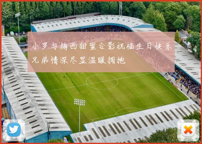小罗与梅西甜蜜合影祝福生日快乐兄弟情深尽显温暖拥抱