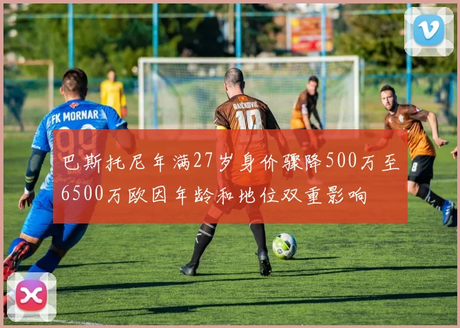 巴斯托尼年满27岁身价骤降500万至6500万欧因年龄和地位双重影响