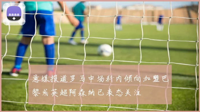 意媒报道罗马中场科内倾向加盟巴黎或英超阿森纳已表态关注