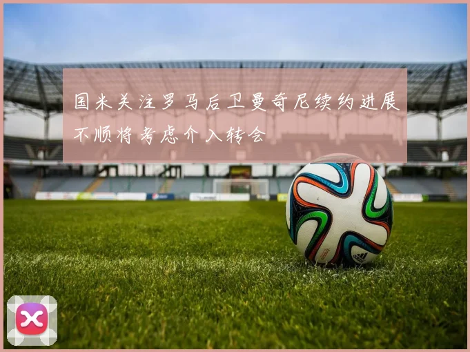 国米关注罗马后卫曼奇尼续约进展不顺将考虑介入转会