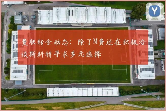 曼联转会动态：除了M费还在积极洽谈斯科特寻求多元选择