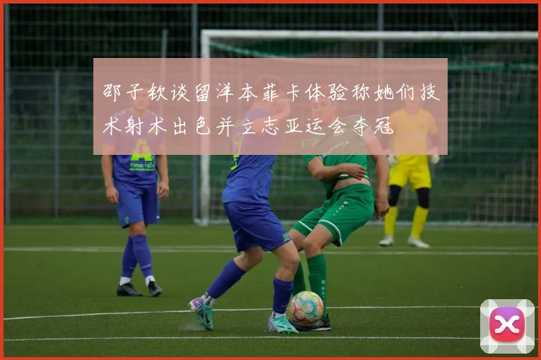 邵子钦谈留洋本菲卡体验称她们技术射术出色并立志亚运会夺冠